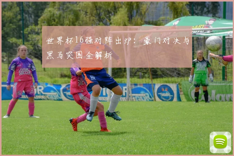 世界杯16强对阵出炉：豪门对决与黑马突围全解析