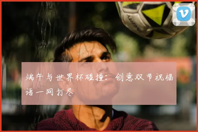 端午与世界杯碰撞：创意双节祝福语一网打尽
