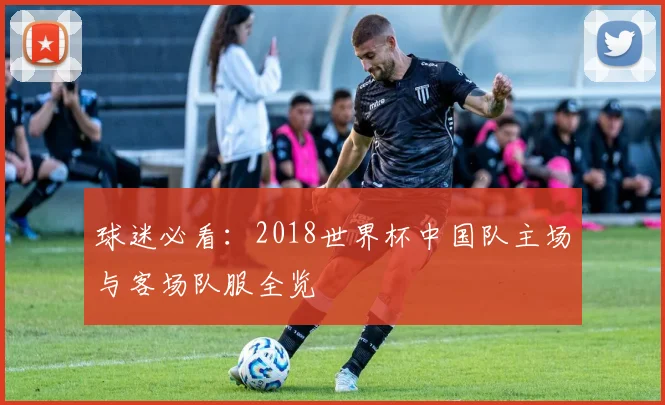 球迷必看:2018世界杯中国队主场与客场队服全览