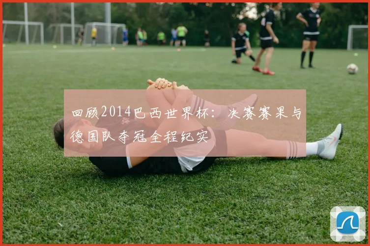 回顾2014巴西世界杯：决赛赛果与德国队夺冠全程纪实