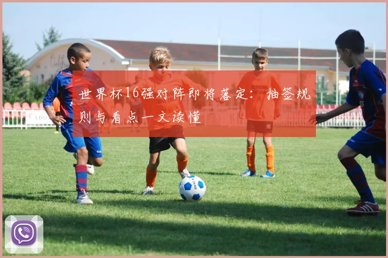 世界杯16强对阵即将落定：抽签规则与看点一文读懂