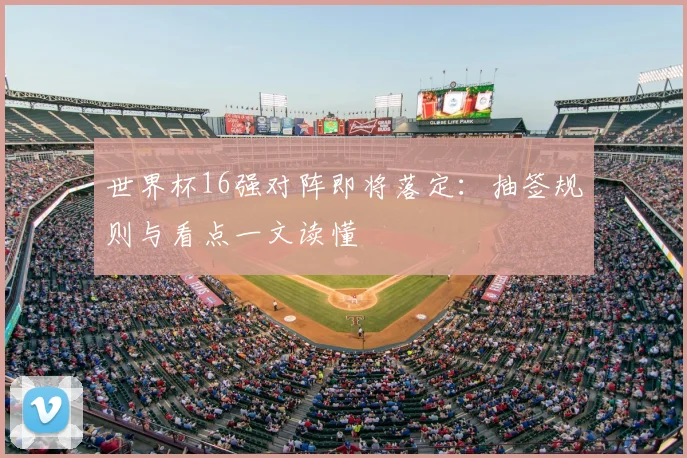 世界杯16强对阵即将落定：抽签规则与看点一文读懂