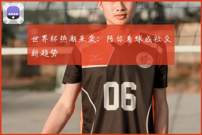 世界杯热潮来袭:陪你看球成社交新趋势