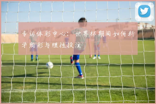专访体彩中心:世界杯期间如何科学购彩与理性投注