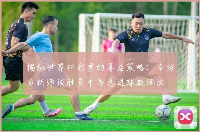 揭秘世界杯彩票的幕后策略：专访分析师谈胜负平与总进球数玩法